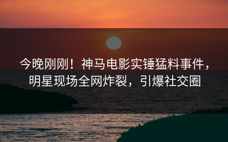 今晚刚刚！神马电影实锤猛料事件，明星现场全网炸裂，引爆社交圈