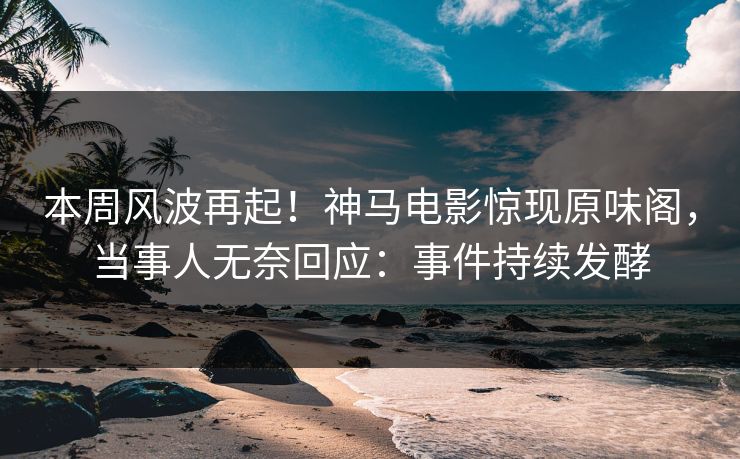 本周风波再起！神马电影惊现原味阁，当事人无奈回应：事件持续发酵