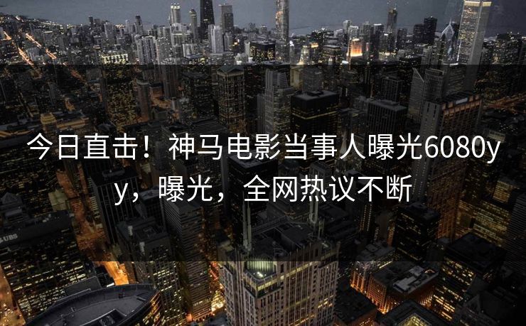 今日直击！神马电影当事人曝光6080yy，曝光，全网热议不断