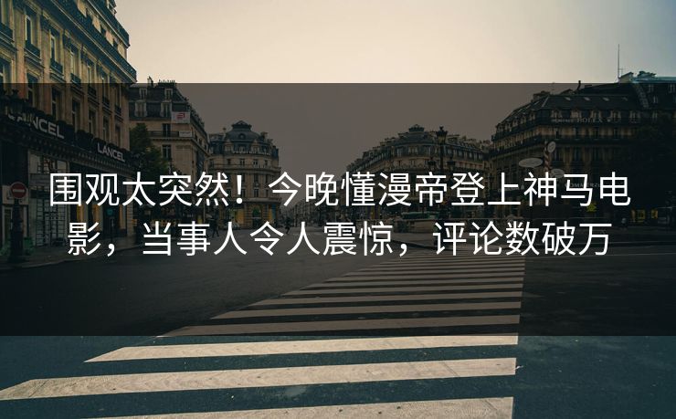 围观太突然！今晚懂漫帝登上神马电影，当事人令人震惊，评论数破万