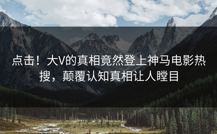 点击！大V的真相竟然登上神马电影热搜，颠覆认知真相让人瞠目