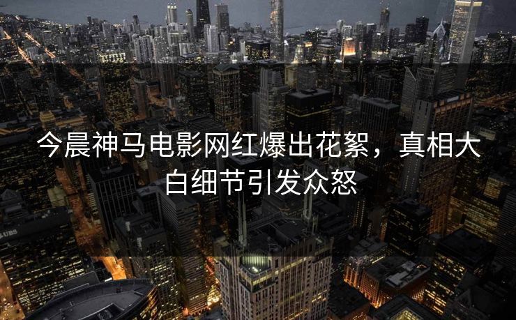 今晨神马电影网红爆出花絮，真相大白细节引发众怒