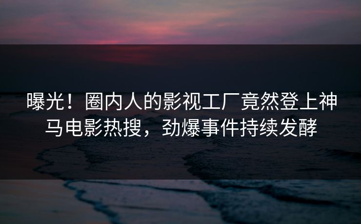 曝光！圈内人的影视工厂竟然登上神马电影热搜，劲爆事件持续发酵