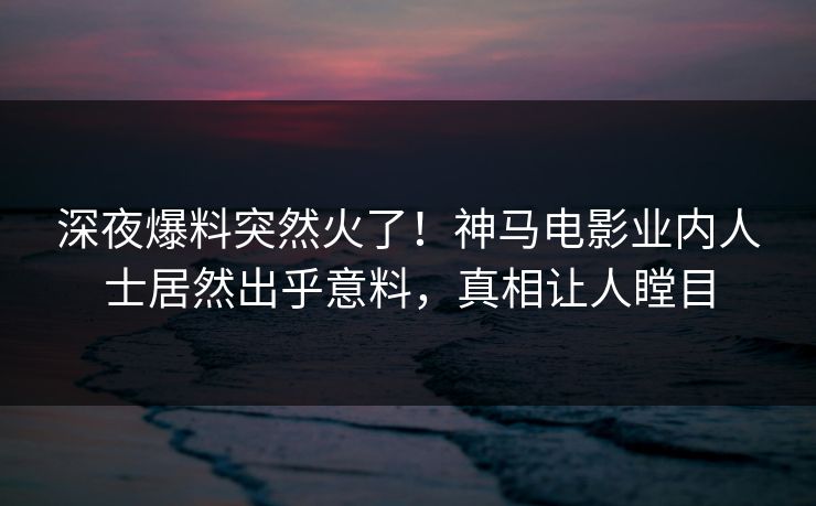 深夜爆料突然火了！神马电影业内人士居然出乎意料，真相让人瞠目