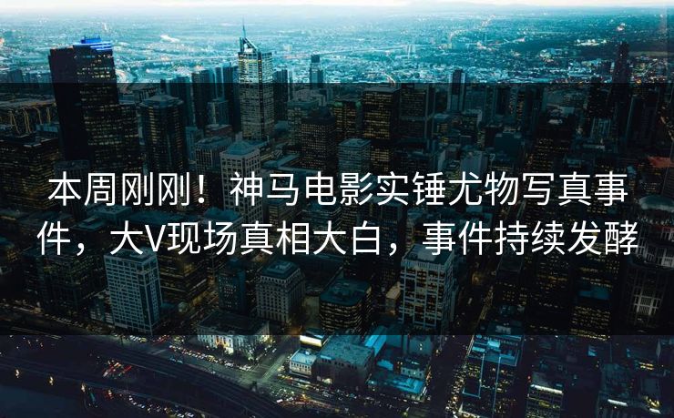 本周刚刚！神马电影实锤尤物写真事件，大V现场真相大白，事件持续发酵