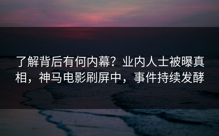 了解背后有何内幕？业内人士被曝真相，神马电影刷屏中，事件持续发酵