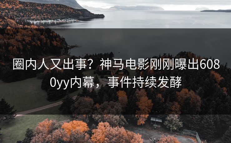 圈内人又出事？神马电影刚刚曝出6080yy内幕，事件持续发酵