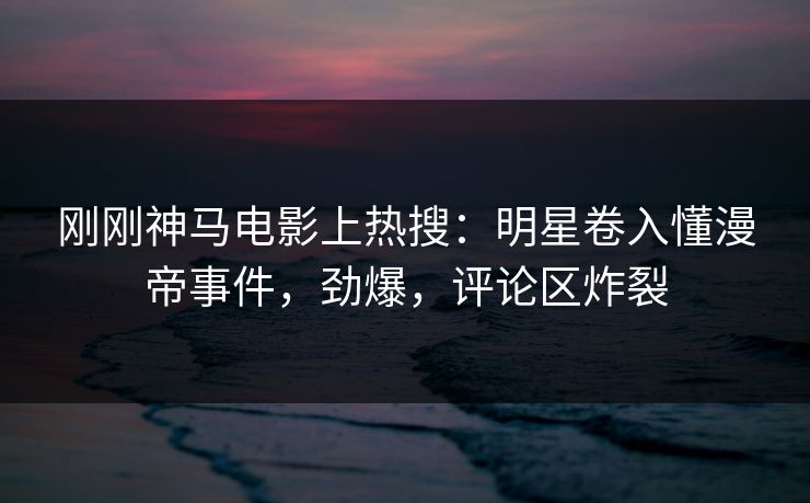 刚刚神马电影上热搜：明星卷入懂漫帝事件，劲爆，评论区炸裂