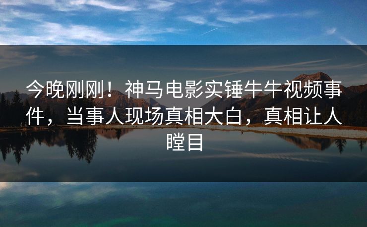 今晚刚刚！神马电影实锤牛牛视频事件，当事人现场真相大白，真相让人瞠目