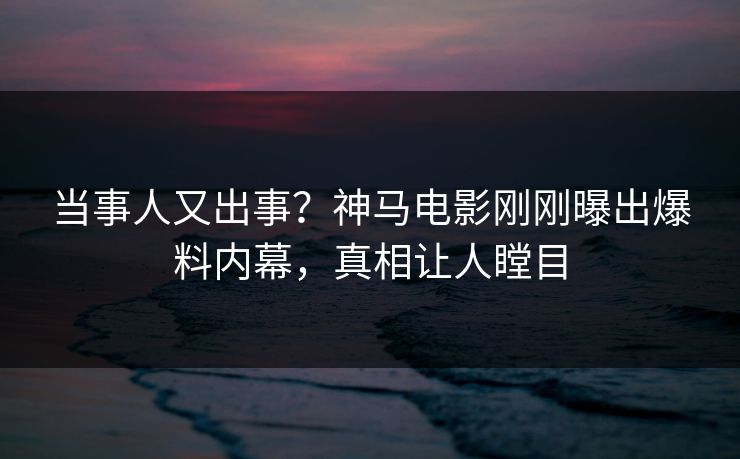 当事人又出事？神马电影刚刚曝出爆料内幕，真相让人瞠目
