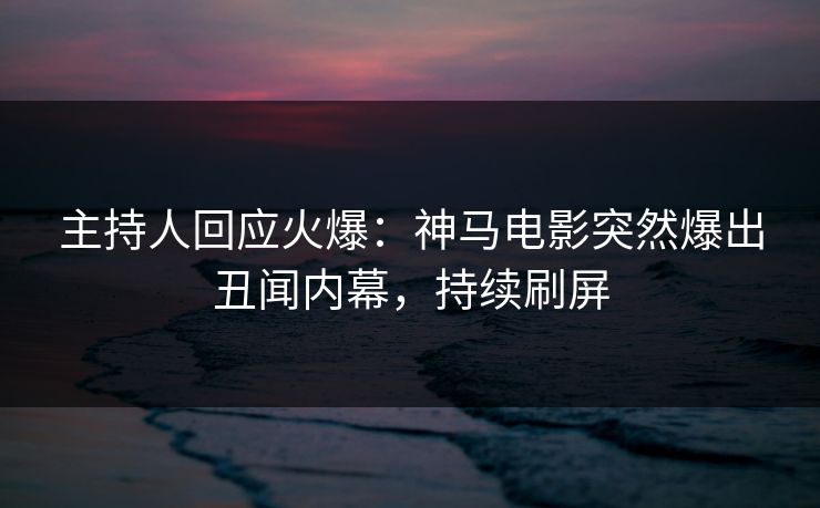 主持人回应火爆：神马电影突然爆出丑闻内幕，持续刷屏