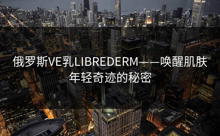 俄罗斯VE乳LIBREDERM——唤醒肌肤年轻奇迹的秘密