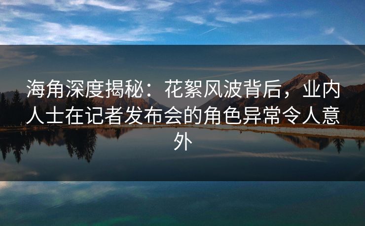 海角深度揭秘：花絮风波背后，业内人士在记者发布会的角色异常令人意外