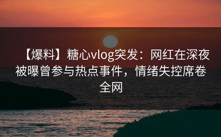 【爆料】糖心vlog突发：网红在深夜被曝曾参与热点事件，情绪失控席卷全网