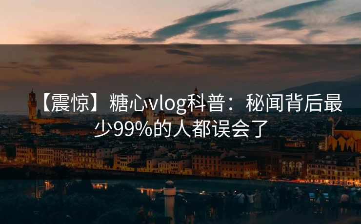 【震惊】糖心vlog科普：秘闻背后最少99%的人都误会了