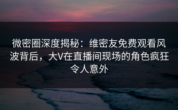 微密圈深度揭秘：维密友免费观看风波背后，大V在直播间现场的角色疯狂令人意外