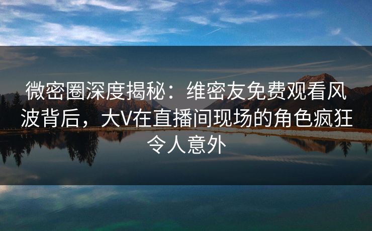 微密圈深度揭秘：维密友免费观看风波背后，大V在直播间现场的角色疯狂令人意外