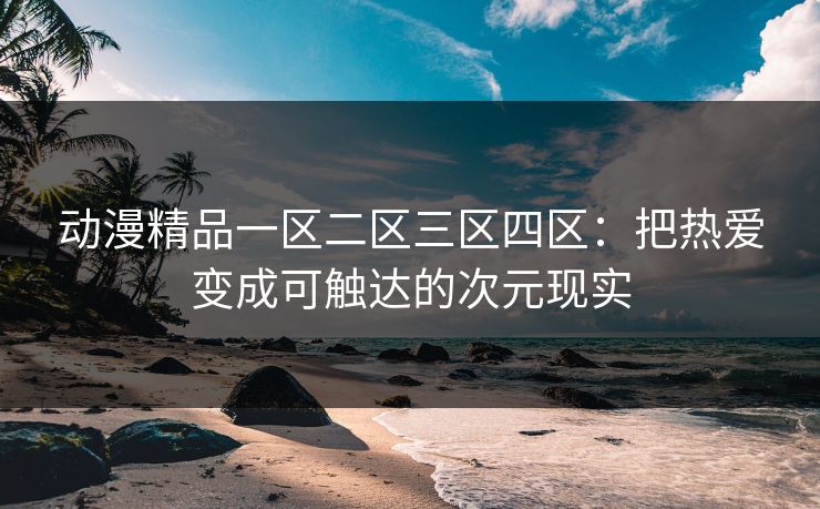 动漫精品一区二区三区四区：把热爱变成可触达的次元现实