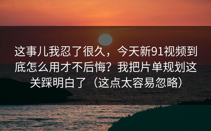 这事儿我忍了很久，今天新91视频到底怎么用才不后悔？我把片单规划这关踩明白了（这点太容易忽略）