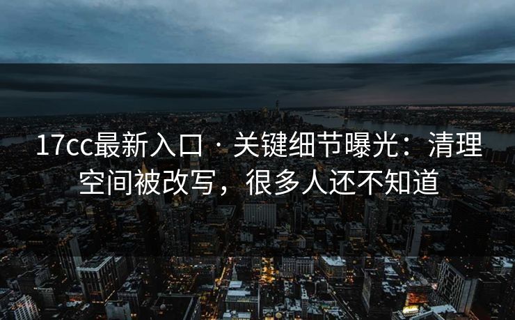 17cc最新入口 · 关键细节曝光：清理空间被改写，很多人还不知道