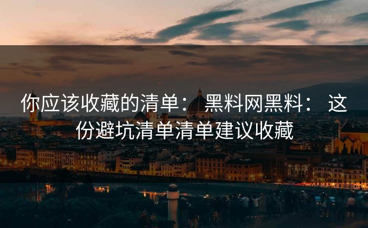你应该收藏的清单： 黑料网黑料： 这份避坑清单清单建议收藏