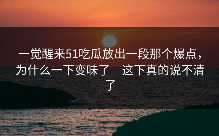 一觉醒来51吃瓜放出一段那个爆点，为什么一下变味了｜这下真的说不清了