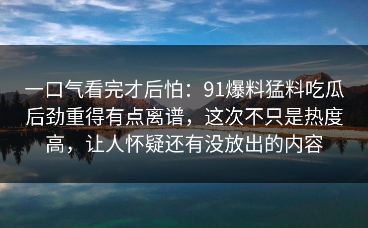 一口气看完才后怕：91爆料猛料吃瓜后劲重得有点离谱，这次不只是热度高，让人怀疑还有没放出的内容