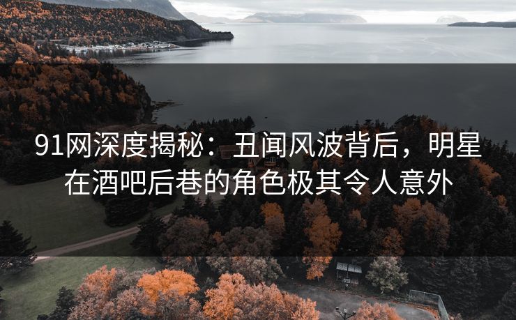 91网深度揭秘：丑闻风波背后，明星在酒吧后巷的角色极其令人意外