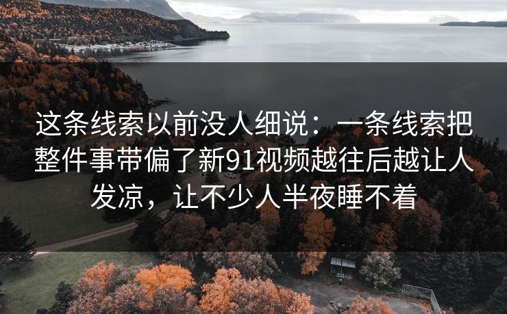 这条线索以前没人细说：一条线索把整件事带偏了新91视频越往后越让人发凉，让不少人半夜睡不着